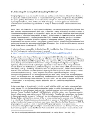 6
	
III. Methodology: De-Locating/Re-Contextualizing “Soft Power”
Our project proposes to de-provincialize research and teaching about soft power at three levels: the first is
to unpack the conditions and situations in which soft/normative power has emerged since the early 1990s;
the second, probing the conditions in which the related concepts and practices circulate in our set of
regional powers (Brazil, China, Turkey); the third, developing a historical approach to international
system/relations to illuminate key constituents of change in state investment in cultural/communicative
powers.
Brazil, China, and Turkey are all significant regional powers with interests bridging several continents, and
have generated substantial literatures in the topic.1
Rather than viewing them merely as counter-examples to
American and European projects of soft/normative power, our goal, in each country has been to engage in a
constant work of translation through which we identify the institutions, civil society initiatives, state and
cultural diplomacy practices, commercial cultural activities, diasporic networks, and rhetorical toolkits
countries draw on to reposition themselves in an age of international insecurity. The effort to engage
historians with international relations experts for each country has been uniquely fruitful to understand how
soft/normative power has become entangled in local debates over time, thereby providing a strong narrative
thread for the quarter-century period, 1990-2015.
A selection of papers prepared for the Istanbul (June 2015) and Beijing (June 2016) conferences, as well as
the list of participants at each conference can be accessed
at https://www.dropbox.com/sh/b8mmgdlg1a9zj1o/AABPx9oPcHpmcYd8lUfhjjIsa?dl=0
Turkey, which was the focus of the first year of our project in 2014-2015, has been ambitious about
asserting itself as a regional power since the mid-1980s, first under the rubric of the “Turkish model,” then,
especially after the Justice and Development Party came to power in 2002, via “neo-Ottomanism.” In either
model, Turkey drew on its historical and cultural heritage as an important soft power asset in public
diplomacy, while simultaneously exploiting the opportunity of trade-driven foreign policy instruments
towards the Balkans, the Middle East, and Turkic-language areas of the former USSR. The upheavals of
Arab Spring, Turkey’s own heavy-handed crackdown on Gezi protests in 2013, and the fallout in late 2013
with the Gulen movement, which had provided ample organizational capacity in public diplomacy, mark a
series of disruption to Turkey’s former pragmatic functionalist approach to soft power. Turkey’s
ideological engagements with like-minded peers in the post-Arab Spring Middle East, the ongoing Syrian
conflict and the refugee crisis, and the increasing authoritarianism of the JDP government not only point to
a significant shift in Turkey’s cultural influence in foreign affairs, but also lead us to question the limits of
“cultural power” by an increasingly coercive, nationalist states in a conflict-driven geopolitical
environment.
In the second phase of the project (2015-2016), we analyzed China, which is a leading proponent of soft
power after the EU with the largest budget share of any nation for public diplomacy practices. In addition
to substantial investment in sports stadia and other social infrastructure in Africa, President Xi Jinping
launched China’s “One Belt, One Road” (OBOR) initiative in 2013 to connect major Eurasian economies
through infrastructure, trade and investment. With this initiative China has taken a significant leap forward
in the conception and investment of “soft power” at a time when many similar initiatives by the U.S,
Europe, Turkey, and Brazil have dropped off due to various political and/or economic crises. We find that
is no coincidence. China deliberately positions its efforts in response to the insufficient economic capacity
and growing domestic trade protectionism in many nation-states following the Great Recession in 2008. By
proposing its own growth as a point of inspiration (“the great rejuvenation of an ancient human
civilization”) and emphasizing to uphold joint construction of infrastructure and sharing of benefits, rather
than “one-way outputs” such as the Marshall Plan, China’s Belt and Road initiative responds to the much-
																																																								
1
See selected bibliography for examples of the literature on the U.S., Europe, Brazil, China, and Turkey.
 