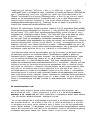 7
	
abused concept of “soft power,” while trying to adapt to a new global order of insecurity by building
“multi-modal” networks of road and rail routes, gas pipelines, power grids, and fiber optics. Therefore, the
case of China allows us to not only draw out comparisons with previous soft power projects (e.g. the
Marshall Plan and other Western initiatives, Maoist undertakings or Soviet Bloc aid programs), but also
examine how the country exploits its own identity and heritage, i.e. the so-called “Chinese character” of
cultural hegemony. Our leading interlocutors in China, who are uniquely positioned to have been
participant-observers of academic and policy debates over the past two decades, help us facilitate this
research at the intersection of international history and IR.
Following this methodology for the final phase of our project (2016-2017), our third case, Brazil, will add
to what we have already documented about the practices of Turkey and China. The “republic of diplomats,”
as Alain Rouquié (2006) called it, Brazil opened up to a more ambitious regional influence as it moved
from dictatorship to liberal government in the mid-1980s. Priding itself on not having waged war with its
neighbors since 1870 and identifying as a “negotiating power,” in a jab at Global North military
interventionism, Brazil was positioned over the last quarter-century as the Global South’s leader on the
front of multi-cultural music, art and architecture, cinema and television, carnival, and (not least) football to
position itself as a negotiator rather than aspiring hegemon. The country’s pronounced preference for soft
power over hard power gained traction throughout the presidency of leftist populist Lula, who was a “soft
rebel” that usually played by the rules, and occasionally asserted autonomy, such as opposing the Iraq War
or winning the bids for hosting the World Cup in 2014 as well as the Olympics in 2016.
We will pursue a critical historical approach to locate when and how concepts and practices of cultural
persuasion were introduced and transformed in Brazil. We will examine what kind of policies and
institutions have been imperative in pushing “soft power” to the forefront of Brazilian diplomacy, along
with the actors that latched onto these concepts. We will ask: What were the local notions that inflect
positions and policies on cultural/soft/normative power? What are the relationships between Brazil’s
domestic and international economic goals and its cultural efforts in foreign affairs? Especially, we will be
building on our study of Chinese cultural/developmental politics toward Africa, to explore the different
development and cultural politics embodied in Portuguese-language and post-colonial connections. Most
importantly, we will investigate what the very recent events in Brazil, such as the World Cup in 2014,
declining economic performance and allegations of corruption tell us about the state of cultural power in
international relations in the post-recession global order? Our Brazilian interlocutors who come from the
fields of international relations (Jean Tible, Fernando Santomauro) and international history (Hugo Rogelio
Suppo, Monica Leite Lessa) will help question, historically, to what extent the “soft power” imaginary of a
nation, its economy and status in the BRIC formation in a boom moment, could overreach its effective
capacities.
IV. Organization of the Project
The present funding proposal is only for the third, and final, phase of the three-year project “De-
Provincializing Soft Power.” This third phase will start in the fall of 2016, and will lead to a two-day
conference in São Paulo in April 2017, jointly organized by Victoria de Grazia, Richard Balme, and Jean
Tible. The conference will be hosted by the University of São Paulo.
The São Paulo conference will be organized along the same model as the conferences which the project
held in Istanbul in June 2015 and in Beijing in June 2016. The goal of the conference will be three-fold: 1)
we will address the overriding research agenda with papers by the core faculty and participants from the
various countries involved; 2) we will adapt the scope of our overall project corresponding to the empirical
cases we will examine in Brazil; and 3) we will solicit opportunities for student instruction and research by
collaborating with graduate students from Columbia, Sciences Po, and São Paulo University.
 