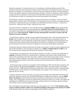 8
	
Before the conference, Victoria de Grazia will, in coordination with Richard Balme and Jean Tible,
circulate a think piece that will identify critical moments in the history of soft/normative power relevant to
Brazil, key examples of current practices, and the canonical texts that inform debate. Faculty participants
will not only prepare responses to this particular piece, but they will also raise questions so that conference
sessions can focus on discussion. In the run-up to the São Paulo conference, project participants will use
our Wikischolars website for continuing discussion and dissemination of their papers.
The São Paulo conference will bring together a group of 16 professors and students. Victoria de Grazia,
Richard Balme, and Jean Tible will be joined by: 3 Columbia professors and students (including the project
coordinator), 4 Brazilian professors and students from São Paulo and other universities, 1 student from
Sciences Po, 3 professors from Turkey, 2 professors from China.
The project will have immediate as well as lasting outcomes in capacity building which will benefit the
three universities represented by the principal initiators: Columbia, Sciences Po, and São Paulo. It will
also help develop further the cooperation initiated in the first two phases of the project by Columbia and
Sciences Po with Koc University, TOBB University and Kadir Has University in Turkey and with
Renmin University in Beijing.
- The São Paulo conference, and the research conducted in preparation for it, will create opportunities for
faculty from Columbia, Sciences Po, and São Paulo to enrich undergraduate and graduate courses on
history of diplomacy and on related topics taught in their respective institutions. Project participants will
compare and contrast syllabi, thereby raising questions about how to rethink theories of soft/normative
power beyond the canonical texts that have emerged out of American and European undertakings.
Cooperation between Columbia and Sciences Po faculty in this project will also be greatly enhanced by the
fact that Richard Balme will be teaching at Columbia as an Alliance Visiting Professor at SIPA in the
2017 spring semester, during which the São Paulo conference will take place.
- Simultaneously, the preparation for the São Paulo conference will offer a semester-long opportunity for
students at Columbia, Sciences Po, and São Paulo to collaborate with faculty on their research and to
interact with counterparts at the other universities. Students will develop research papers for the conference,
where they will give feedback to each other and receive comments from the participating faculty.
Participating graduate students will be able to continue their research beyond the conference for their
degree program.
- Following the project conferences in Istanbul in 2015 and Beijing in 2016, the São Paulo conference will
sustain and add to the international network of scholars and students, with strong anchors at Columbia,
Sciences Po, Koc, TOBB, Kadir Has, Renmin, and São Paulo, whose discussion will be sustained through
the Wikischolars site that includes relevant bibliography, proceedings of each conference, and working
papers by the core faculty.
- After the conclusion of the overall three-year project, the knowledge and relationships built through the
São Paulo conference (and the ones in Istanbul and Beijing) will support the writing of a succinct global
history of soft power, jointly authored by Victoria de Grazia and participants from China, Brazil and
Turkey. The working papers and relevant syllabi will be posted on an open-access website, and support the
establishment an NEH Summer Seminar for College teachers which in its curriculum and guest lecturers
will continue to draw on the transnational network.
The overall budget for the São Paulo conference and work leading to it is $ 31,150. The initiators of the
project would be grateful to Alliance for considering funding to this project in the amount of $ 15,000
to be allocated to the travel expenses of participants in the São Paulo conference.
 