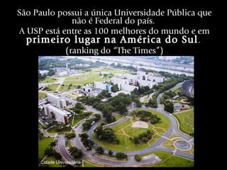 São Paulo possui a única Universidade Pública que não é Federal do país.  A USP está entre as 100 melhores do mundo e em  primeiro lugar na América do Sul .  (ranking do “The Times”) Cidade Universitária 