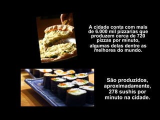 A cidade conta com mais de 6.000 mil pizzarias que produzem cerca de 720 pizzas por minuto, algumas delas dentre as melhores do mundo. São produzidos, aproximadamente, 278 sushis por minuto na cidade. 
