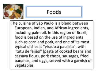 Foods
The cuisine of São Paulo is a blend between
European, Indian, and African ingredients,
including palm oil. In this region of Brazil,
food is based on the use of ingredients
such as corn and pork, and one of its most
typical dishes is "virado á paulista", with
"tutu de feijão" (pasta of cooked beans and
cassava flour), pork chops, sausages, fried
bananas, and eggs, served with a garnish of
vegetables.
 