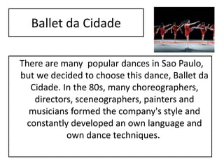 Ballet da Cidade
There are many popular dances in Sao Paulo,
but we decided to choose this dance, Ballet da
Cidade. In the 80s, many choreographers,
directors, sceneographers, painters and
musicians formed the company's style and
constantly developed an own language and
own dance techniques.
 