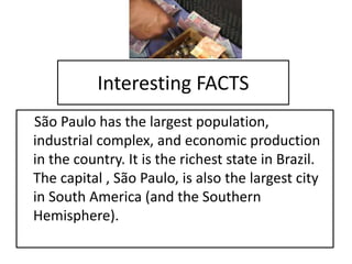 Interesting FACTS
São Paulo has the largest population,
industrial complex, and economic production
in the country. It is the richest state in Brazil.
The capital , São Paulo, is also the largest city
in South America (and the Southern
Hemisphere).
 