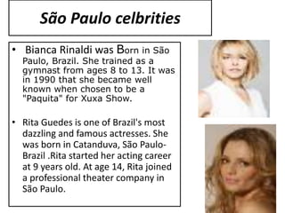 São Paulo celbrities
• Bianca Rinaldi was Born in São
Paulo, Brazil. She trained as a
gymnast from ages 8 to 13. It was
in 1990 that she became well
known when chosen to be a
"Paquita" for Xuxa Show.
• Rita Guedes is one of Brazil's most
dazzling and famous actresses. She
was born in Catanduva, São Paulo-
Brazil .Rita started her acting career
at 9 years old. At age 14, Rita joined
a professional theater company in
São Paulo.
 