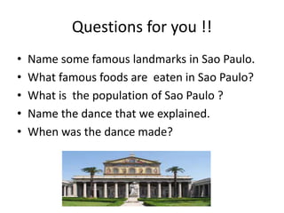 Questions for you !!
• Name some famous landmarks in Sao Paulo.
• What famous foods are eaten in Sao Paulo?
• What is the population of Sao Paulo ?
• Name the dance that we explained.
• When was the dance made?
 