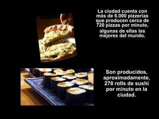 La ciudad cuenta con
más de 6.000 pizzerias
que producen cerca de
720 pizzas por minuto,
algunas de ellas las
mejores del mundo.
Son producidos,
aproximadamente,
278 rolls de sushi
por minuto en la
ciudad.
 