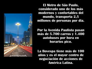 El Metro de São Paulo,
considerado uno de los más
modernos y confortables del
mundo, transporta 2,5
millones de personas por dia.
Por la Avenida Paulista pasan
más de 5.700 carros y 1.400
autobuses por hora en
horarios pico.
La Bovespa tiene más de 100
años y es el mayor centro de
negociación de acciones de
América Latina.
Avenida Paulista
 