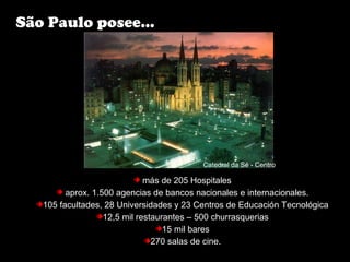 más de 205 Hospitales
aprox. 1.500 agencias de bancos nacionales e internacionales.
105 facultades, 28 Universidades y 23 Centros de Educación Tecnológica
12,5 mil restaurantes – 500 churrasquerias
15 mil bares
270 salas de cine.
São Paulo posee...
Catedral da Sé - Centro
 