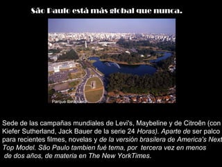 Sede de las campañas mundiales de Levi's, Maybeline y de Citroên (con
Kiefer Sutherland, Jack Bauer de la serie 24 Horas). Aparte de ser palco
para recientes filmes, novelas y de la versión brasilera de America's Next
Top Model. São Paulo tambien fué tema, por tercera vez en menos
de dos años, de materia en The New YorkTimes.
São Paulo está más global que nunca.
Parque Ibirapuera
 