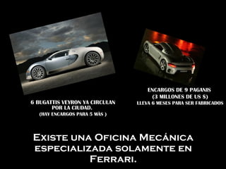 Existe una Oficina Mecánica
especializada solamente en
Ferrari.
6 BUGATTIS VEYRON YA CIRCULAN
POR LA CIUDAD.
(HAY ENCARGOS PARA 5 MÀS )
ENCARGOS DE 9 PAGANIS
(3 MILLONES DE US $)
LLEVA 6 MESES PARA SER FABRICADOS
 