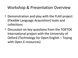 Workshop & Presentation Overview
• Demonstration and play with the FLAX project
  (Flexible Language Acquisition) tools an...