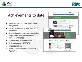 Achievements to date
 News/reports on SME finance with
daily feeds
 Growing LinkedIn group: over 1300
members
 Promotion of innovative approaches
to promote SME finance/SME
Finance Challenge
 Data sharing/harmonization
 Policy dialogue (G20/AFI)
 Impact analysis
 Women’s Finance Hub launched 21
April 2013!
 