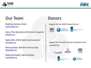 Our Team
Matthew Gamser, Head
mgamser@ifc.org
Hourn Thy, Operations & Technical Supports
hthy@ifc.org
Nadia Afrin, KM & Web Communication
nafrin@ifc.org
Minerva Kotei, Women’s Finance Hub
Mkotei@ifc.org
Nothando Nyathi, Administration
nnyathi@ifc.org
Support for the SME Finance Forum:
Support for the G20 Finance Innovation Fund
provided by:
Donors
 