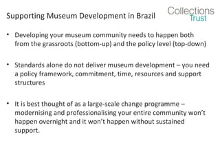 Supporting Museum Development in Brazil
• Developing your museum community needs to happen both
from the grassroots (bottom-up) and the policy level (top-down)
• Standards alone do not deliver museum development – you need
a policy framework, commitment, time, resources and support
structures
• It is best thought of as a large-scale change programme –
modernising and professionalising your entire community won’t
happen overnight and it won’t happen without sustained
support.

 