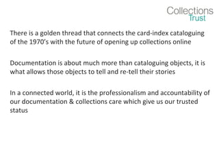 There is a golden thread that connects the card-index cataloguing
of the 1970’s with the future of opening up collections online
Documentation is about much more than cataloguing objects, it is
what allows those objects to tell and re-tell their stories
In a connected world, it is the professionalism and accountability of
our documentation & collections care which give us our trusted
status

 