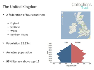 The United Kingdom
• A federation of four countries:
–
–
–
–

England
Scotland
Wales
Northern Ireland

• Population 62.23m
• An aging population
• 99% literacy above age 15

 