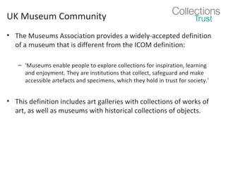 UK Museum Community
• The Museums Association provides a widely-accepted definition
of a museum that is different from the ICOM definition:
– 'Museums enable people to explore collections for inspiration, learning
and enjoyment. They are institutions that collect, safeguard and make
accessible artefacts and specimens, which they hold in trust for society.'

• This definition includes art galleries with collections of works of
art, as well as museums with historical collections of objects.

 