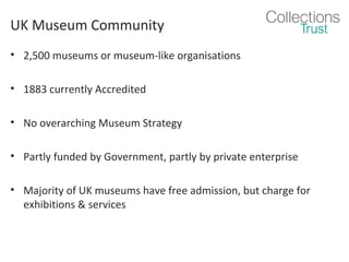 UK Museum Community
• 2,500 museums or museum-like organisations
• 1883 currently Accredited
• No overarching Museum Strategy
• Partly funded by Government, partly by private enterprise
• Majority of UK museums have free admission, but charge for
exhibitions & services

 