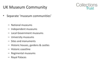 UK Museum Community
• Separate ‘museum communities’
–
–
–
–
–
–
–
–
–

National museums
Independent museums
Local Government museums
University museums
Sites and monuments
Historic houses, gardens & castles
Historic coastline
Regimental museums
Royal Palaces

 