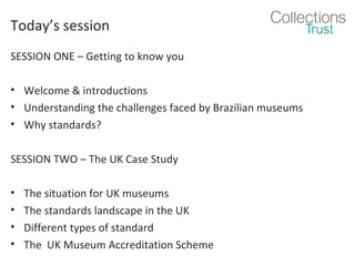 Today’s session
SESSION ONE – Getting to know you
• Welcome & introductions
• Understanding the challenges faced by Brazilian museums
• Why standards?
SESSION TWO – The UK Case Study
•
•
•
•

The situation for UK museums
The standards landscape in the UK
Different types of standard
The UK Museum Accreditation Scheme

 
