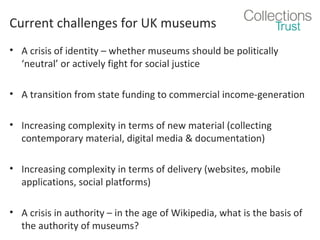 Current challenges for UK museums
• A crisis of identity – whether museums should be politically
‘neutral’ or actively fight for social justice
• A transition from state funding to commercial income-generation
• Increasing complexity in terms of new material (collecting
contemporary material, digital media & documentation)
• Increasing complexity in terms of delivery (websites, mobile
applications, social platforms)
• A crisis in authority – in the age of Wikipedia, what is the basis of
the authority of museums?

 