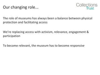 Our changing role...
The role of museums has always been a balance between physical
protection and facilitating access
We’re replacing access with activism, relevance, engagement &
participation
To become relevant, the museum has to become responsive

 