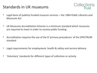 Standards in UK museums
•

Legal basis of publicly-funded museum services – the 1964 Public Libraries and
Museums Act

•

UK Museums Accreditation Scheme is a minimum standard which museums
are required to meet in order to receive public funding

•

Accreditation requires the use of the 8 ‘primary procedures’ of the SPECTRUM
standard

•

Legal requirements for employment, health & safety and service delivery

•

‘Voluntary’ standards for different types of collection or activity

 
