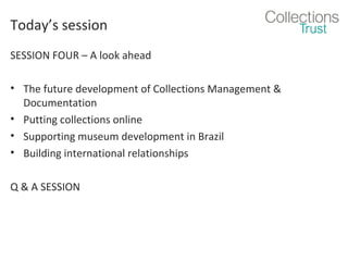 Today’s session
SESSION FOUR – A look ahead
• The future development of Collections Management &
Documentation
• Putting collections online
• Supporting museum development in Brazil
• Building international relationships
Q & A SESSION

 