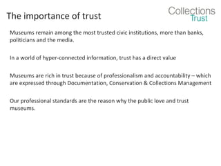 The importance of trust
Museums remain among the most trusted civic institutions, more than banks,
politicians and the media.
In a world of hyper-connected information, trust has a direct value
Museums are rich in trust because of professionalism and accountability – which
are expressed through Documentation, Conservation & Collections Management
Our professional standards are the reason why the public love and trust
museums.

 