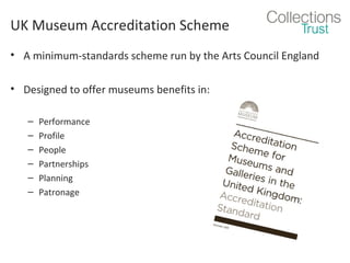 UK Museum Accreditation Scheme
• A minimum-standards scheme run by the Arts Council England
• Designed to offer museums benefits in:
–
–
–
–
–
–

Performance
Profile
People
Partnerships
Planning
Patronage

 