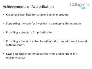 Achievements of Accreditation
• Creating a level field for large and small museums
• Supporting the case for investing in developing the museum
• Providing a structure for prioritisation
• Providing a ‘point of entry’ for other industries who want to work
with museums
• Giving politicians clarity about the scale and needs of the
museum sector

 