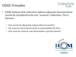 CIDOC Principles
• CIDOC believes that collections without adequate documentation
cannot be considered to be true “museum” collections. This is
because:
– they cannot be adequately safeguarded and cared for
– the museum cannot demonstrate its accountability for them
– their value for research and interpretation is greatly reduced

 