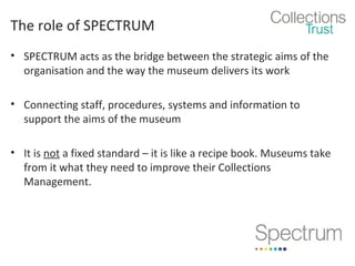 The role of SPECTRUM
• SPECTRUM acts as the bridge between the strategic aims of the
organisation and the way the museum delivers its work
• Connecting staff, procedures, systems and information to
support the aims of the museum
• It is not a fixed standard – it is like a recipe book. Museums take
from it what they need to improve their Collections
Management.

 