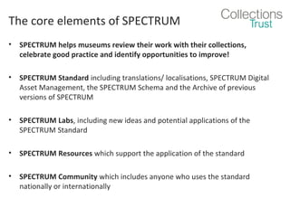 The core elements of SPECTRUM
•

SPECTRUM helps museums review their work with their collections,
celebrate good practice and identify opportunities to improve!

•

SPECTRUM Standard including translations/ localisations, SPECTRUM Digital
Asset Management, the SPECTRUM Schema and the Archive of previous
versions of SPECTRUM

•

SPECTRUM Labs, including new ideas and potential applications of the
SPECTRUM Standard

•

SPECTRUM Resources which support the application of the standard

•

SPECTRUM Community which includes anyone who uses the standard
nationally or internationally

 