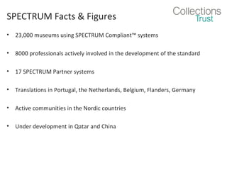 SPECTRUM Facts & Figures
•

23,000 museums using SPECTRUM Compliant™ systems

•

8000 professionals actively involved in the development of the standard

•

17 SPECTRUM Partner systems

•

Translations in Portugal, the Netherlands, Belgium, Flanders, Germany

•

Active communities in the Nordic countries

•

Under development in Qatar and China

 