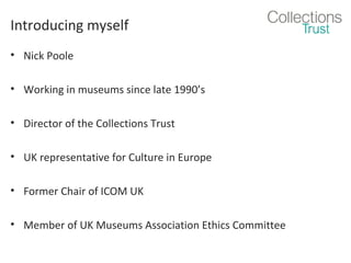 Introducing myself
• Nick Poole
• Working in museums since late 1990’s
• Director of the Collections Trust
• UK representative for Culture in Europe
• Former Chair of ICOM UK
• Member of UK Museums Association Ethics Committee

 