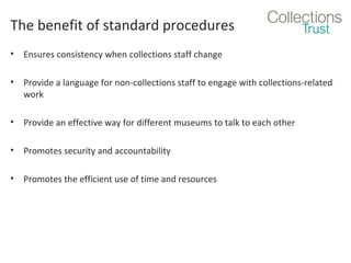 The benefit of standard procedures
•

Ensures consistency when collections staff change

•

Provide a language for non-collections staff to engage with collections-related
work

•

Provide an effective way for different museums to talk to each other

•

Promotes security and accountability

•

Promotes the efficient use of time and resources

 