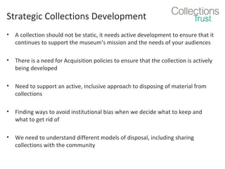 Strategic Collections Development
•

A collection should not be static, it needs active development to ensure that it
continues to support the museum’s mission and the needs of your audiences

•

There is a need for Acquisition policies to ensure that the collection is actively
being developed

•

Need to support an active, inclusive approach to disposing of material from
collections

•

Finding ways to avoid institutional bias when we decide what to keep and
what to get rid of

•

We need to understand different models of disposal, including sharing
collections with the community

 