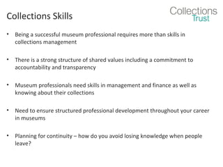 Collections Skills
•

Being a successful museum professional requires more than skills in
collections management

•

There is a strong structure of shared values including a commitment to
accountability and transparency

•

Museum professionals need skills in management and finance as well as
knowing about their collections

•

Need to ensure structured professional development throughout your career
in museums

•

Planning for continuity – how do you avoid losing knowledge when people
leave?

 