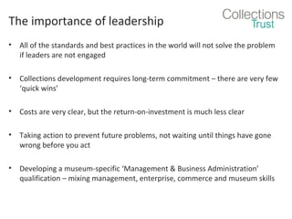 The importance of leadership
•

All of the standards and best practices in the world will not solve the problem
if leaders are not engaged

•

Collections development requires long-term commitment – there are very few
‘quick wins’

•

Costs are very clear, but the return-on-investment is much less clear

•

Taking action to prevent future problems, not waiting until things have gone
wrong before you act

•

Developing a museum-specific ‘Management & Business Administration’
qualification – mixing management, enterprise, commerce and museum skills

 