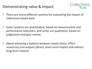 Demonstrating value & impact
• There are many different systems for evaluating the impact of
collections-based work
• Some systems are quantitative, based on measurement and
performance indicators, and some are qualitative, based on
judgement and peer-review
• About achieving a balance between inputs (time, effort,
resources) and outputs (direct, short-term impact and indirect
long-term impact)

 