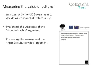 Measuring the value of culture
• An attempt by the UK Government to
decide which model of ‘value’ to use
• Presenting the weakness of the
‘economic value’ argument
• Presenting the weakness of the
‘intrinsic cultural value’ argument

 