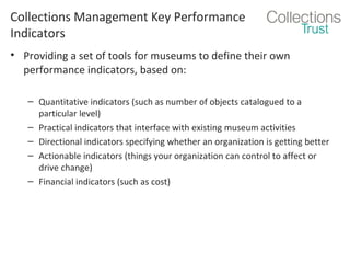 Collections Management Key Performance
Indicators
• Providing a set of tools for museums to define their own
performance indicators, based on:
– Quantitative indicators (such as number of objects catalogued to a
particular level)
– Practical indicators that interface with existing museum activities
– Directional indicators specifying whether an organization is getting better
– Actionable indicators (things your organization can control to affect or
drive change)
– Financial indicators (such as cost)

 