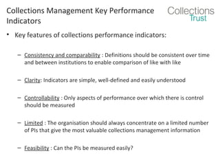 Collections Management Key Performance
Indicators
• Key features of collections performance indicators:
– Consistency and comparability : Definitions should be consistent over time
and between institutions to enable comparison of like with like
– Clarity: Indicators are simple, well-defined and easily understood
– Controllability : Only aspects of performance over which there is control
should be measured
– Limited : The organisation should always concentrate on a limited number
of PIs that give the most valuable collections management information
– Feasibility : Can the PIs be measured easily?

 