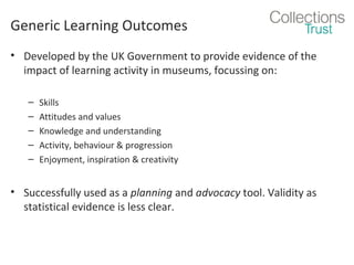 Generic Learning Outcomes
• Developed by the UK Government to provide evidence of the
impact of learning activity in museums, focussing on:
–
–
–
–
–

Skills
Attitudes and values
Knowledge and understanding
Activity, behaviour & progression
Enjoyment, inspiration & creativity

• Successfully used as a planning and advocacy tool. Validity as
statistical evidence is less clear.

 