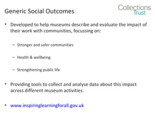 Generic Social Outcomes
• Developed to help museums describe and evaluate the impact of
their work with communities, focussing on:
– Stronger and safer communities
– Health & wellbeing
– Strengthening public life

• Providing tools to collect and analyse data about this impact
across different museum activities.
• www.inspiringlearningforall.gov.uk

 