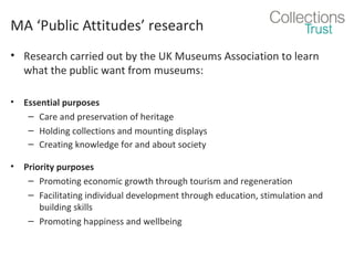 MA ‘Public Attitudes’ research
• Research carried out by the UK Museums Association to learn
what the public want from museums:
•

Essential purposes
– Care and preservation of heritage
– Holding collections and mounting displays
– Creating knowledge for and about society

•

Priority purposes
– Promoting economic growth through tourism and regeneration
– Facilitating individual development through education, stimulation and
building skills
– Promoting happiness and wellbeing

 