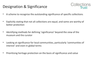 Designation & Significance
•

A scheme to recognise the outstanding significance of specific collections

•

Explicitly stating that not all collections are equal, and some are worthy of
better protection

•

Identifying methods for defining ‘significance’ beyond the view of the
museum and the curator

•

Looking at significance for local communities, particularly ‘communities of
interest’ and even in global terms

•

Prioritising heritage protection on the basis of significance and value

 