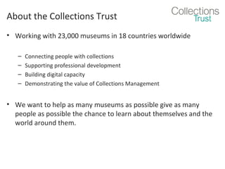 About the Collections Trust
• Working with 23,000 museums in 18 countries worldwide
–
–
–
–

Connecting people with collections
Supporting professional development
Building digital capacity
Demonstrating the value of Collections Management

• We want to help as many museums as possible give as many
people as possible the chance to learn about themselves and the
world around them.

 